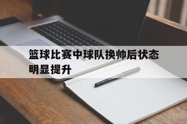 九州娱乐-篮球比赛中球队换帅后状态明显提升(篮球比赛中球队换帅后状态明显提升了)
