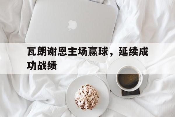 九州娱乐-瓦朗谢恩主场赢球，延续成功战绩(澳大利亚新南威尔斯北区超级联赛)